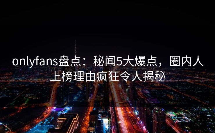 onlyfans盘点:秘闻5大爆点,圈内人上榜理由疯狂令人揭秘