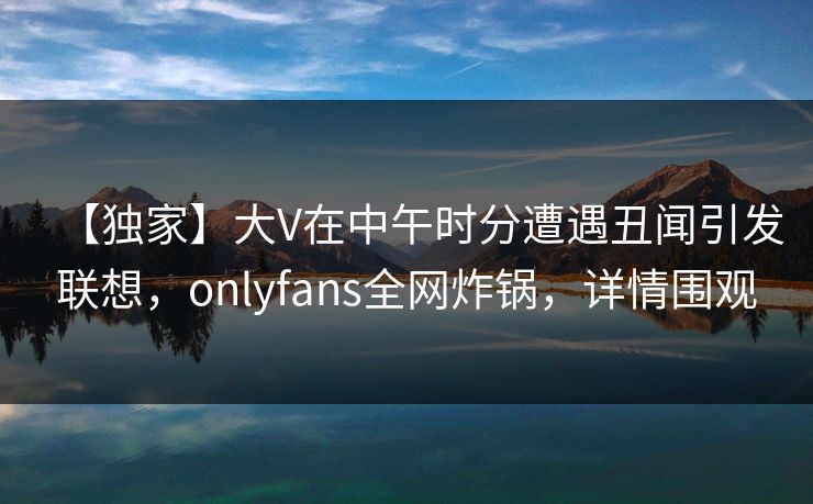 【独家】大V在中午时分遭遇丑闻引发联想，onlyfans全网炸锅，详情围观