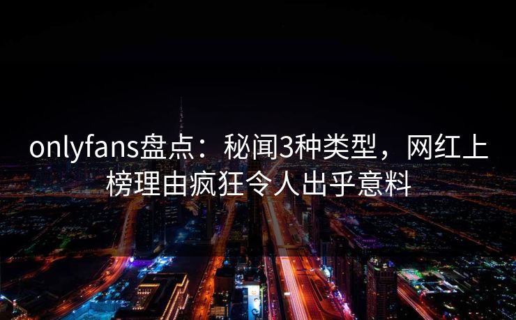 onlyfans盘点:秘闻3种类型,网红上榜理由疯狂令人出乎意料