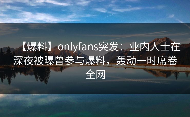 【爆料】onlyfans突发：业内人士在深夜被曝曾参与爆料，轰动一时席卷全网