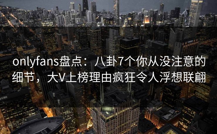 onlyfans盘点：八卦7个你从没注意的细节，大V上榜理由疯狂令人浮想联翩
