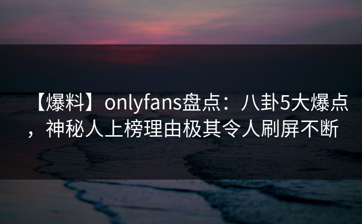 【爆料】onlyfans盘点：八卦5大爆点，神秘人上榜理由极其令人刷屏不断