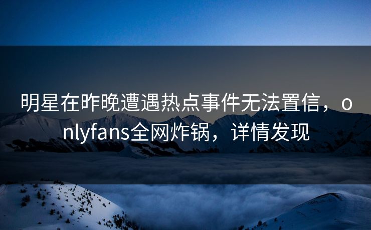 明星在昨晚遭遇热点事件无法置信，onlyfans全网炸锅，详情发现