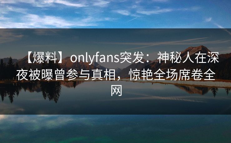 【爆料】onlyfans突发:神秘人在深夜被曝曾参与真相,惊艳全场席卷全网