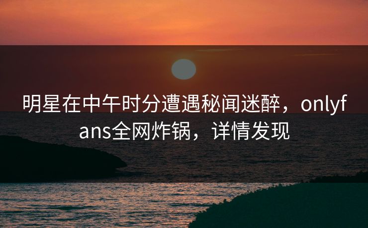 明星在中午时分遭遇秘闻迷醉，onlyfans全网炸锅，详情发现