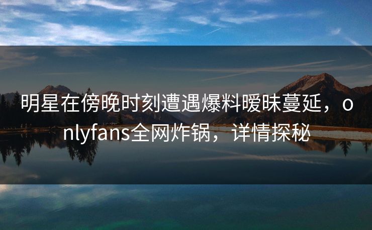 明星在傍晚时刻遭遇爆料暧昧蔓延,onlyfans全网炸锅,详情探秘