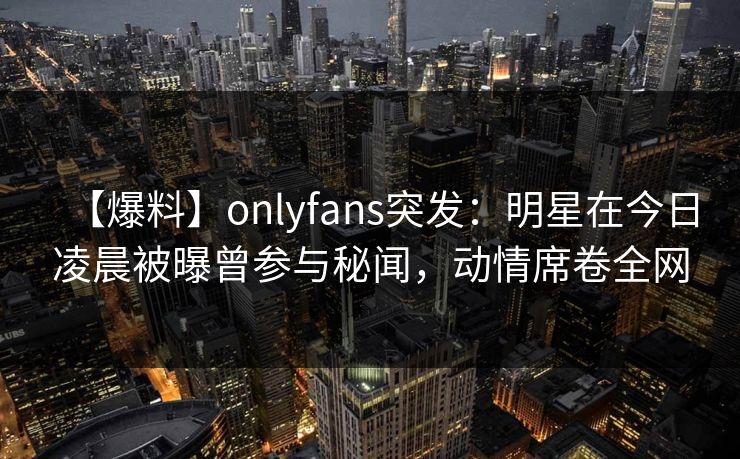 【爆料】onlyfans突发:明星在今日凌晨被曝曾参与秘闻,动情席卷全网