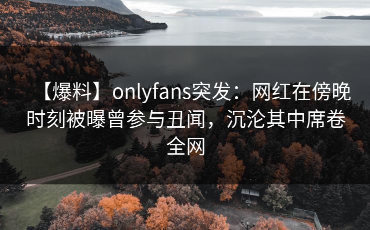【爆料】onlyfans突发:网红在傍晚时刻被曝曾参与丑闻,沉沦其中席卷全网 【爆料】onlyfans突发:网红在傍晚时刻被曝曾参与丑闻,沉沦其中席卷全网