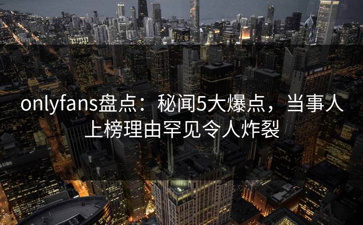 onlyfans盘点:秘闻5大爆点,当事人上榜理由罕见令人炸裂