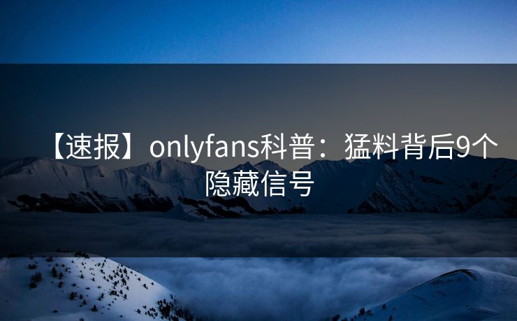 【速报】onlyfans科普：猛料背后9个隐藏信号