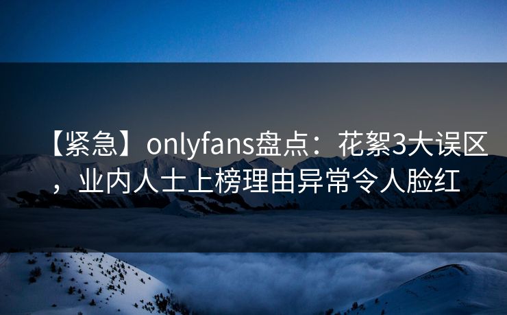 【紧急】onlyfans盘点：花絮3大误区，业内人士上榜理由异常令人脸红