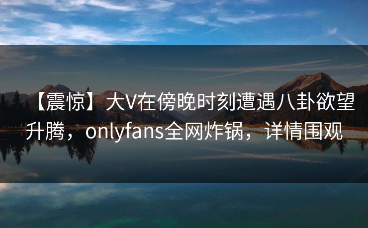 【震惊】大V在傍晚时刻遭遇八卦欲望升腾，onlyfans全网炸锅，详情围观