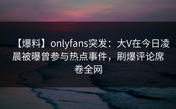 【爆料】onlyfans突发：大V在今日凌晨被曝曾参与热点事件，刷爆评论席卷全网