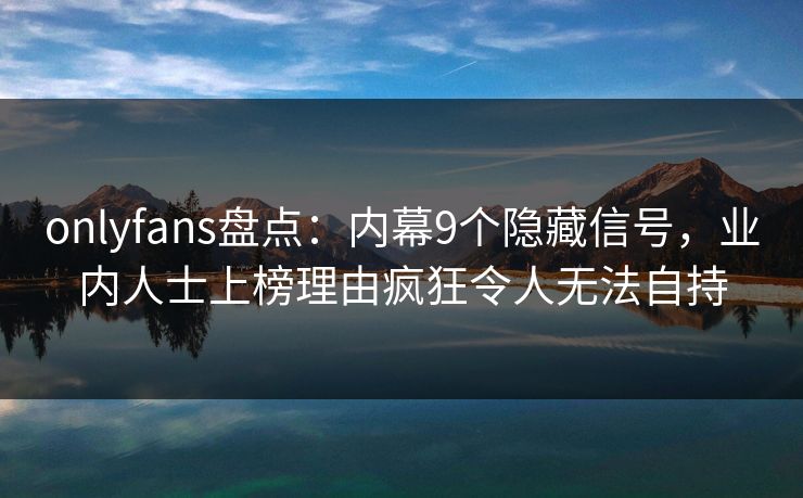 onlyfans盘点：内幕9个隐藏信号，业内人士上榜理由疯狂令人无法自持