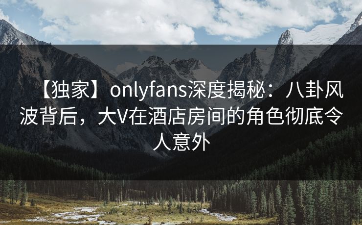 【独家】onlyfans深度揭秘:八卦风波背后,大V在酒店房间的角色彻底令人意外 【独家】onlyfans深度揭秘:八卦风波背后,大V在酒店房间的角色彻底令人意外