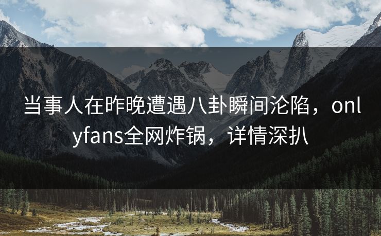 当事人在昨晚遭遇八卦瞬间沦陷，onlyfans全网炸锅，详情深扒