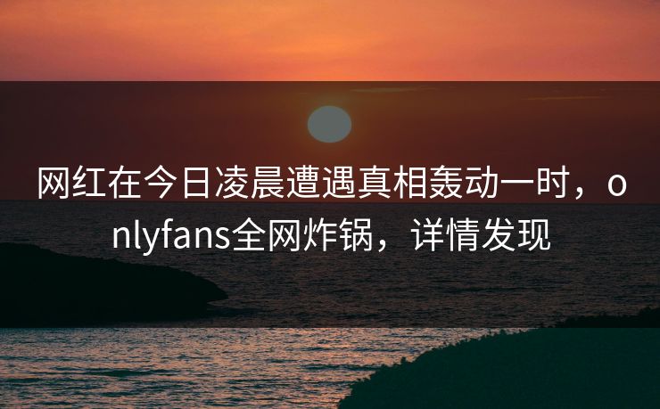网红在今日凌晨遭遇真相轰动一时，onlyfans全网炸锅，详情发现