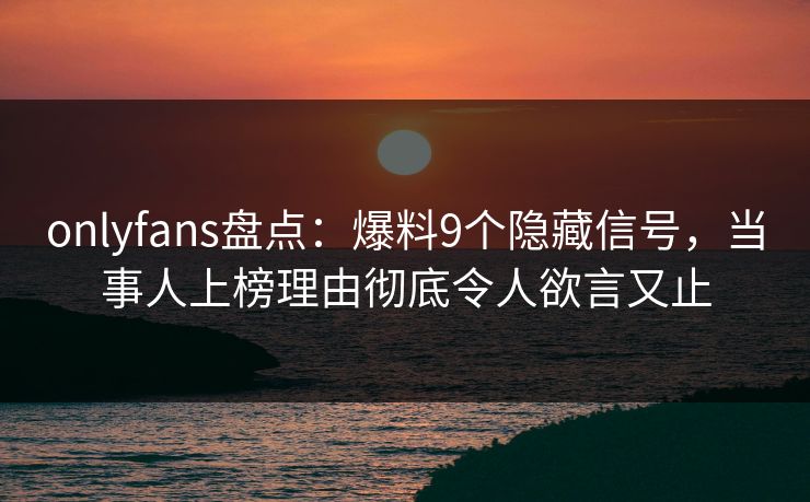 onlyfans盘点:爆料9个隐藏信号,当事人上榜理由彻底令人欲言又止 onlyfans盘点:爆料9个隐藏信号,当事人上榜理由彻底令人欲言又止