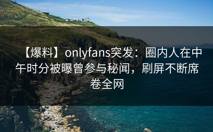 【爆料】onlyfans突发：圈内人在中午时分被曝曾参与秘闻，刷屏不断席卷全网