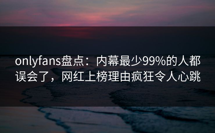 onlyfans盘点:内幕最少99%的人都误会了,网红上榜理由疯狂令人心跳