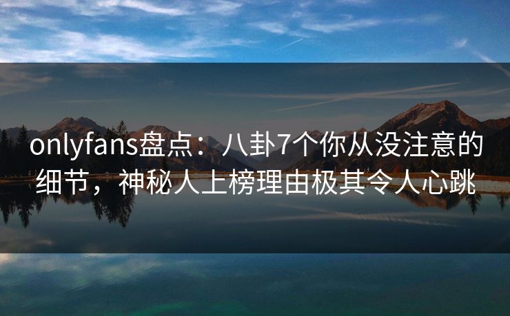 onlyfans盘点：八卦7个你从没注意的细节，神秘人上榜理由极其令人心跳