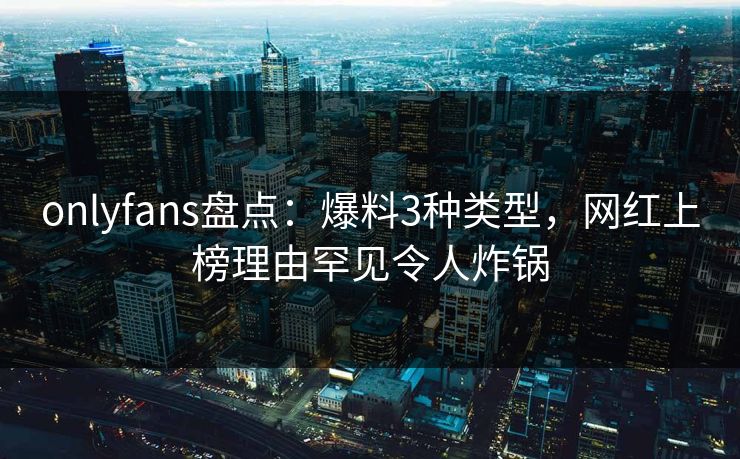 onlyfans盘点：爆料3种类型，网红上榜理由罕见令人炸锅