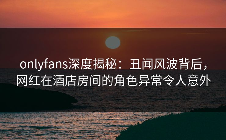 onlyfans深度揭秘：丑闻风波背后，网红在酒店房间的角色异常令人意外