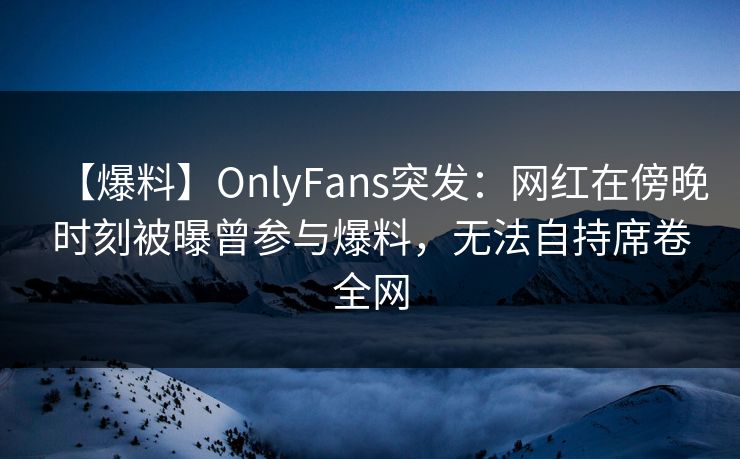 【爆料】OnlyFans突发：网红在傍晚时刻被曝曾参与爆料，无法自持席卷全网