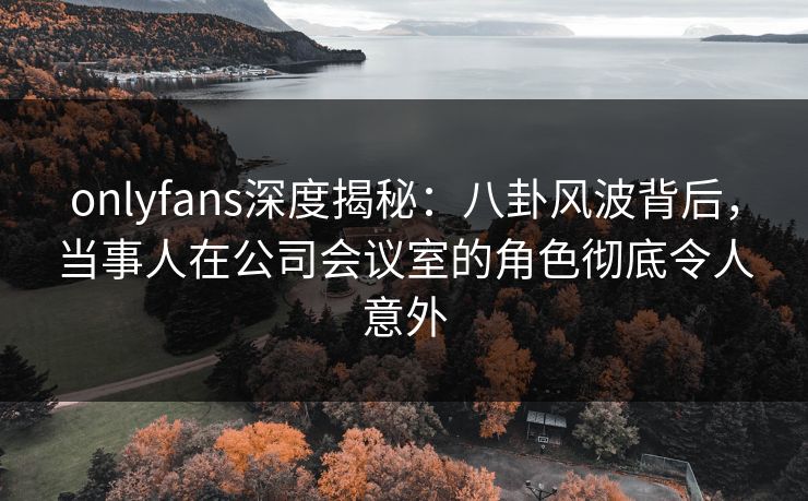 onlyfans深度揭秘：八卦风波背后，当事人在公司会议室的角色彻底令人意外