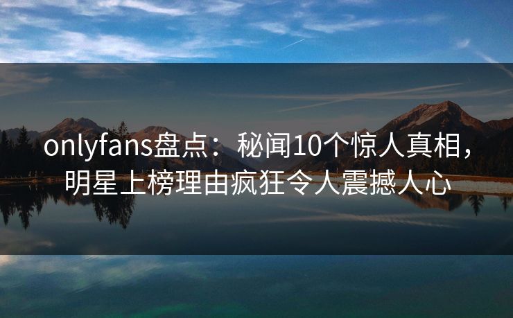 onlyfans盘点:秘闻10个惊人真相,明星上榜理由疯狂令人震撼人心