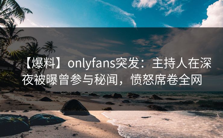【爆料】onlyfans突发：主持人在深夜被曝曾参与秘闻，愤怒席卷全网