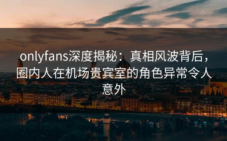 onlyfans深度揭秘：真相风波背后，圈内人在机场贵宾室的角色异常令人意外