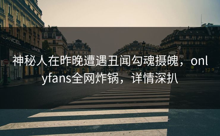神秘人在昨晚遭遇丑闻勾魂摄魄，onlyfans全网炸锅，详情深扒