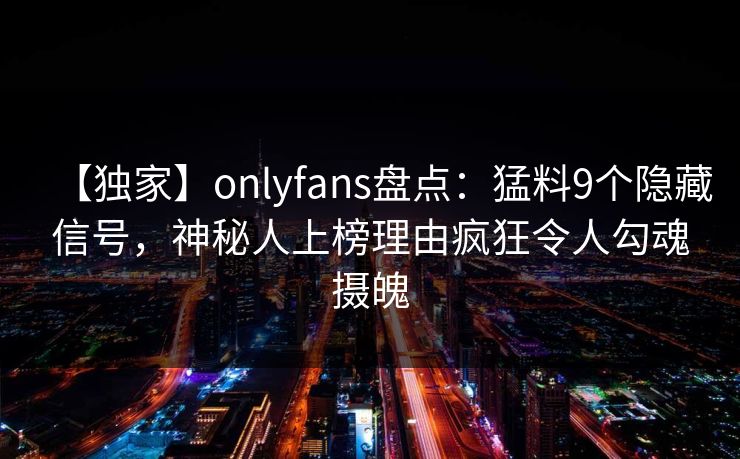 【独家】onlyfans盘点：猛料9个隐藏信号，神秘人上榜理由疯狂令人勾魂摄魄