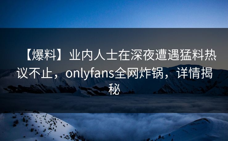 【爆料】业内人士在深夜遭遇猛料热议不止,onlyfans全网炸锅,详情揭秘