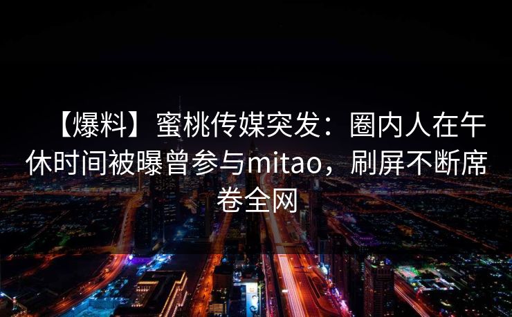【爆料】蜜桃传媒突发：圈内人在午休时间被曝曾参与mitao，刷屏不断席卷全网