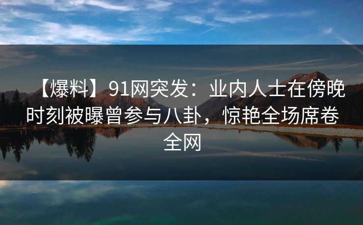 【爆料】91网突发：业内人士在傍晚时刻被曝曾参与八卦，惊艳全场席卷全网