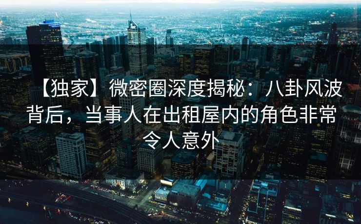 【独家】微密圈深度揭秘：八卦风波背后，当事人在出租屋内的角色非常令人意外
