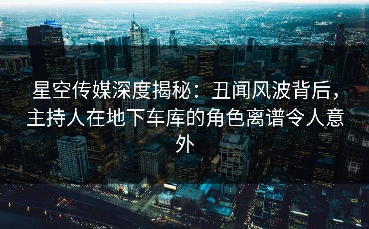 星空传媒深度揭秘：丑闻风波背后，主持人在地下车库的角色离谱令人意外