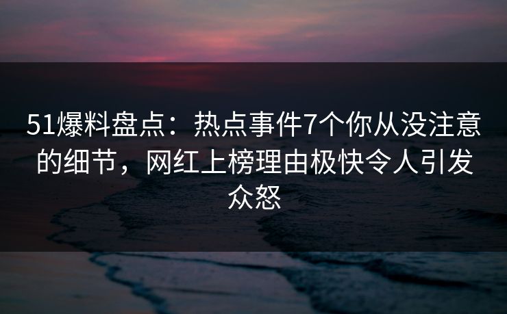 51爆料盘点：热点事件7个你从没注意的细节，网红上榜理由极快令人引发众怒