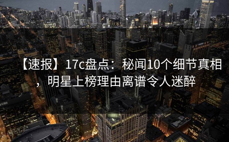 【速报】17c盘点：秘闻10个细节真相，明星上榜理由离谱令人迷醉