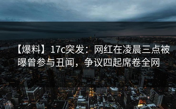 【爆料】17c突发：网红在凌晨三点被曝曾参与丑闻，争议四起席卷全网