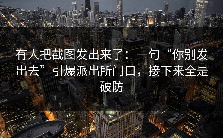 有人把截图发出来了：一句“你别发出去”引爆派出所门口，接下来全是破防