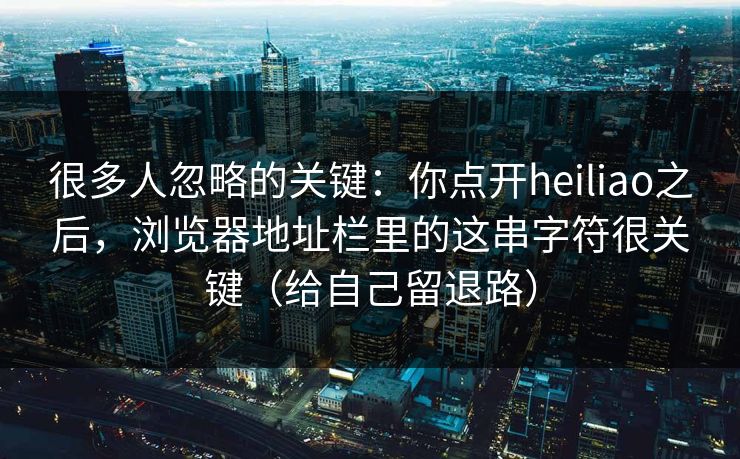 很多人忽略的关键：你点开heiliao之后，浏览器地址栏里的这串字符很关键（给自己留退路）