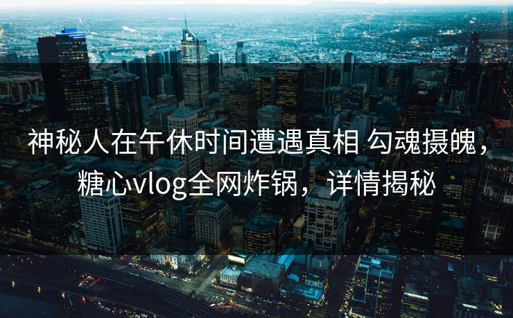 神秘人在午休时间遭遇真相 勾魂摄魄，糖心vlog全网炸锅，详情揭秘