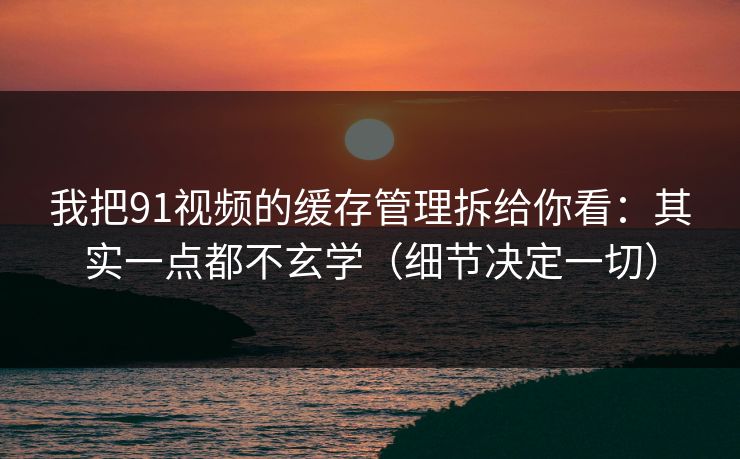 我把91视频的缓存管理拆给你看：其实一点都不玄学（细节决定一切）