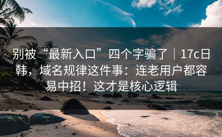 别被“最新入口”四个字骗了｜17c日韩，域名规律这件事：连老用户都容易中招！这才是核心逻辑