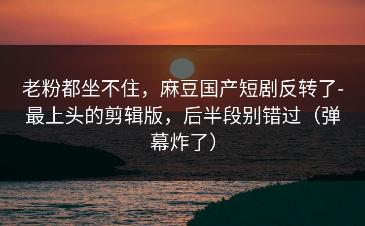 老粉都坐不住，麻豆国产短剧反转了-最上头的剪辑版，后半段别错过（弹幕炸了）
