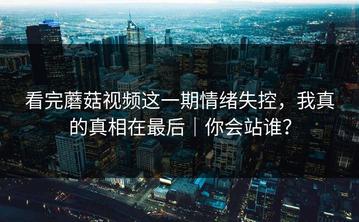 看完蘑菇视频这一期情绪失控，我真的真相在最后｜你会站谁？